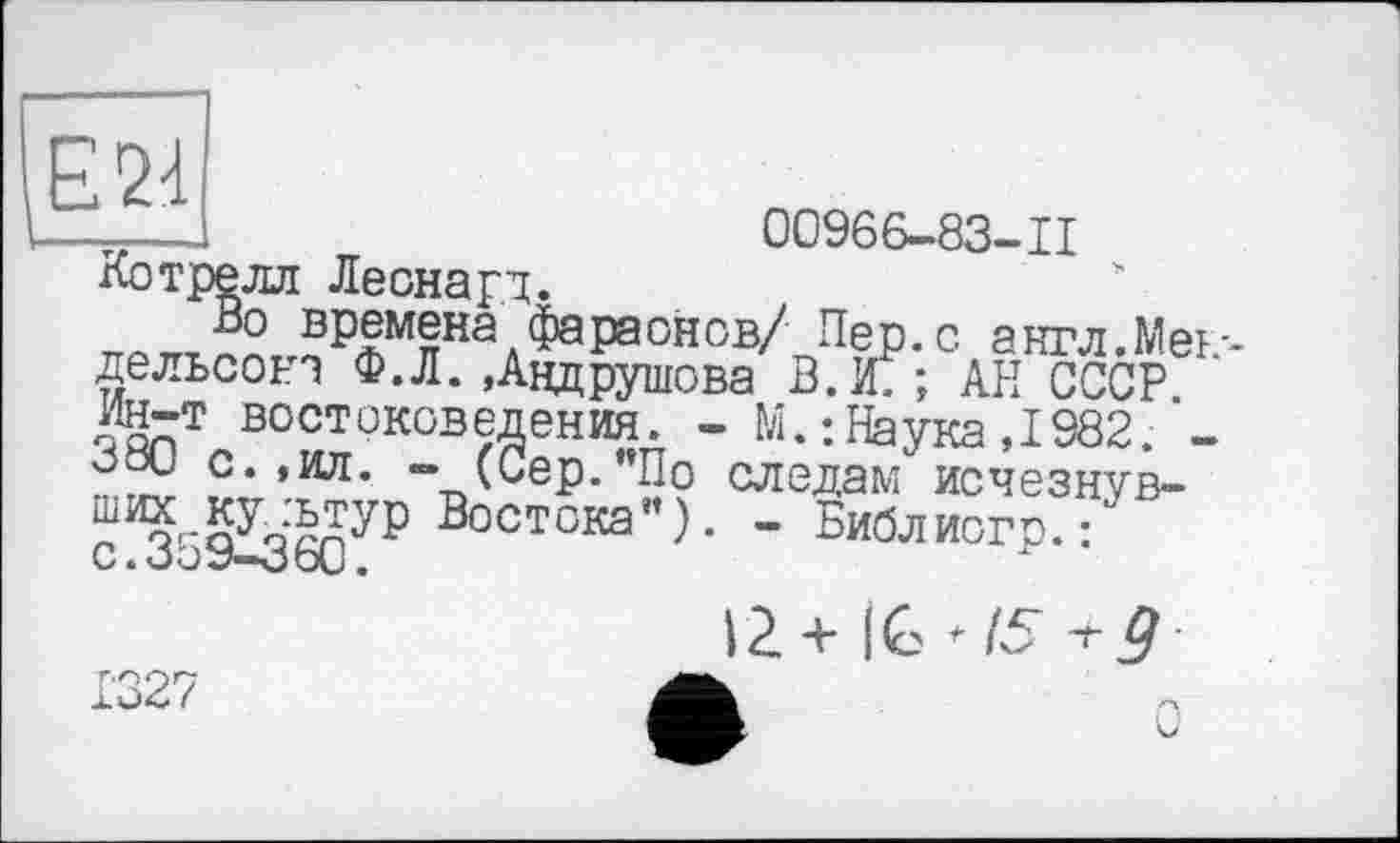 ﻿E2d
00966-83-11
времена'^фараонов/ Пер. с англ.Мендельсон? Ф.Л. »Андрушова В.Ж ; АН СССР Ин-т востоковедения. - М. : Наука ,1982.*-оос с. »ил. - (Сер. По следам исчезнув-
Востока”). - Библиогр. :
С а О О </*•0 O\J •